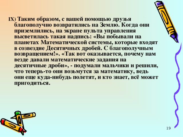 I Х) Таким образом, с вашей помощью друзья благополучно возвратились на Землю. Когда они приземлились, на экране пульта управления высветилась такая надпись: «Вы побывали на планетах Математической системы, которые входят в созвездие Десятичных дробей. С благополучным возвращением!». «Так вот оказывается, почему нам везде давали математические задания на десятичные дроби», - подумали мальчики и решили, что теперь-то они возьмутся за математику, ведь они еще куда-нибудь полетят, и кто знает, всё может пригодиться.  