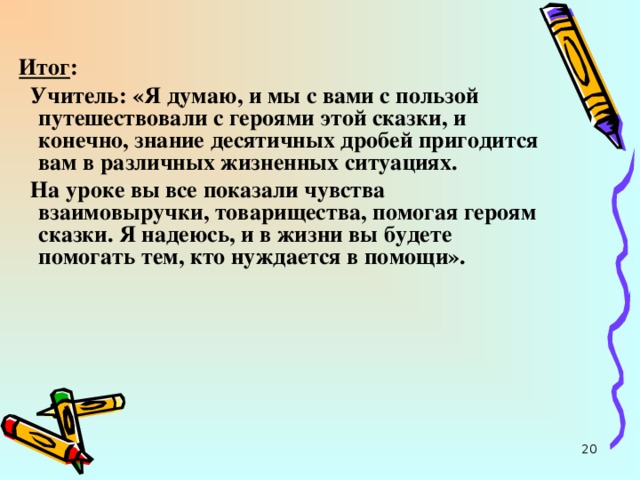 Итог :  Учитель: «Я думаю, и мы с вами с пользой путешествовали с героями этой сказки, и конечно, знание десятичных дробей пригодится вам в различных жизненных ситуациях.  На уроке вы все показали чувства взаимовыручки, товарищества, помогая героям сказки. Я надеюсь, и в жизни вы будете помогать тем, кто нуждается в помощи».  