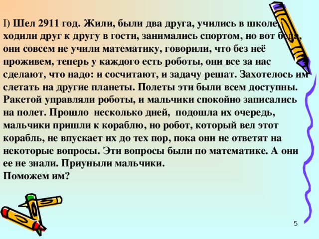 I ) Шел 2911 год. Жили, были два друга, учились в школе, ходили друг к другу в гости, занимались спортом, но вот беда, они совсем не учили математику, говорили, что без неё проживем, теперь у каждого есть роботы, они все за нас сделают, что надо: и сосчитают, и задачу решат. Захотелось им слетать на другие планеты. Полеты эти были всем доступны. Ракетой управляли роботы, и мальчики спокойно записались на полет. Прошло несколько дней, подошла их очередь, мальчики пришли к кораблю, но робот, который вел этот корабль, не впускает их до тех пор, пока они не ответят на некоторые вопросы. Эти вопросы были по математике. А они ее не знали. Приуныли мальчики.  Поможем им?  