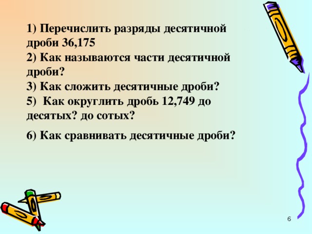 1) Перечислить разряды десятичной дроби 36,175  2) Как называются части десятичной дроби?  3) Как сложить десятичные дроби?  5) Как округлить дробь 12,749 до десятых? до сотых?  6) Как сравнивать десятичные дроби?   