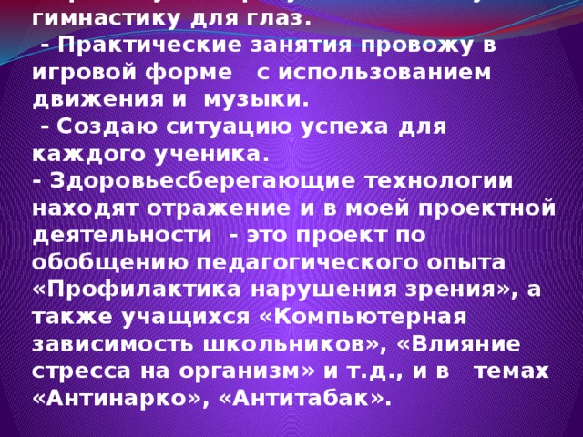 - Провожу авторскую комплексную гимнастику для глаз.  - Практические занятия провожу в игровой форме с использованием движения и музыки.  - Создаю ситуацию успеха для каждого ученика.  - Здоровьесберегающие технологии находят отражение и в моей проектной деятельности - это проект по обобщению педагогического опыта «Профилактика нарушения зрения», а также учащихся «Компьютерная зависимость школьников», «Влияние стресса на организм» и т.д., и в темах «Антинарко», «Антитабак».   