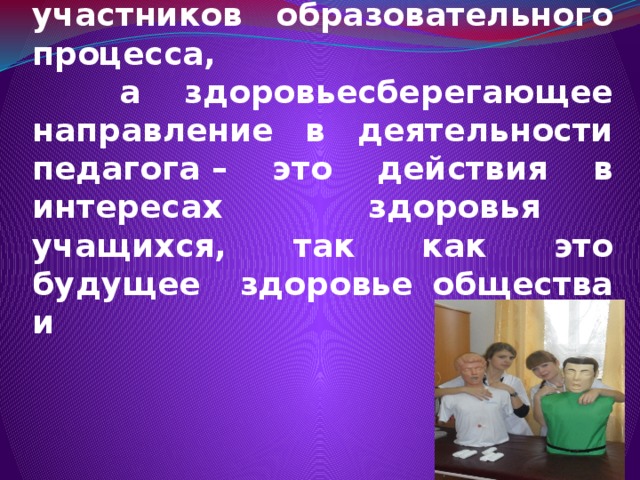 Успешность обучения в ОУ определяется уровнем состояния здоровья участников образовательного процесса,  а здоровьесберегающее направление в деятельности педагога – это действия в интересах здоровья учащихся, так как это будущее здоровье общества и нации.      