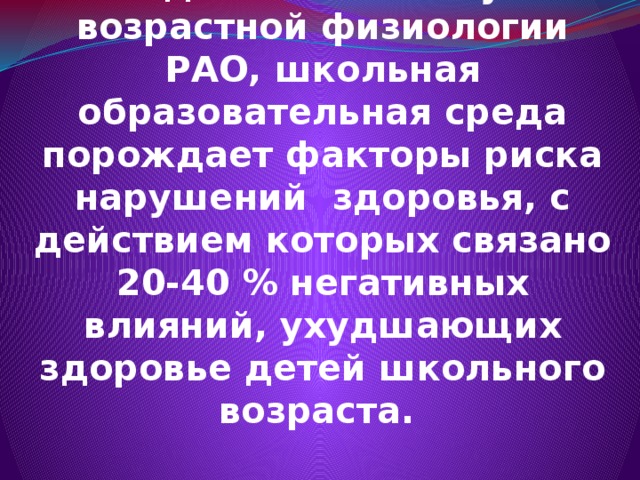 По данным Института возрастной физиологии РАО, школьная образовательная среда порождает факторы риска нарушений здоровья, с действием которых связано 20-40 % негативных влияний, ухудшающих здоровье детей школьного возраста. 