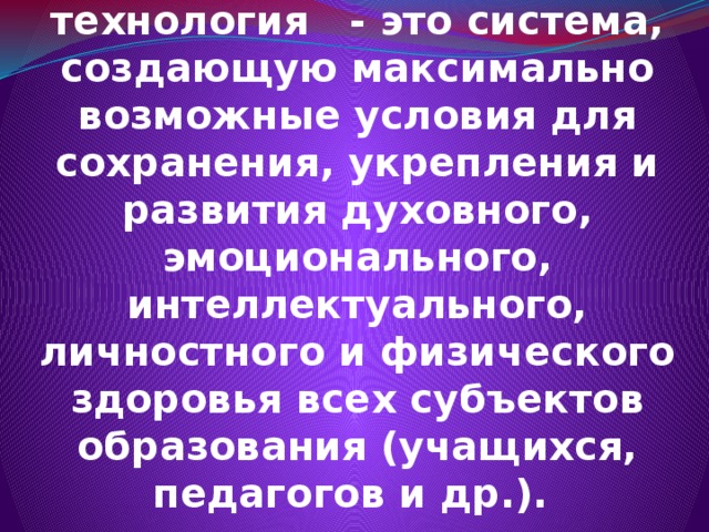  Здоровьесберегающая образовательная технология - это система, создающую максимально возможные условия для сохранения, укрепления и развития духовного, эмоционального, интеллектуального, личностного и физического здоровья всех субъектов образования (учащихся, педагогов и др.). 