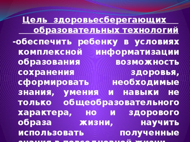  Цель здоровьесберегающих образовательных технологий  -обеспечить ребенку в условиях комплексной информатизации образования возможность сохранения здоровья, сформировать необходимые знания, умения и навыки не только общеобразовательного характера, но и здорового образа жизни, научить использовать полученные знания в повседневной жизни.  