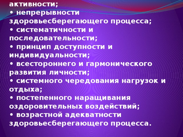 Принципы здоровьесберегающих технологий:  • принцип «Не навреди! »;  • принцип сознательности и активности;  • непрерывности здоровьесберегающего процесса;  • систематичности и последовательности;  • принцип доступности и индивидуальности;  • всестороннего и гармонического развития личности;  • системного чередования нагрузок и отдыха;  • постепенного наращивания оздоровительных воздействий;  • возрастной адекватности здоровьесберегающего процесса. 