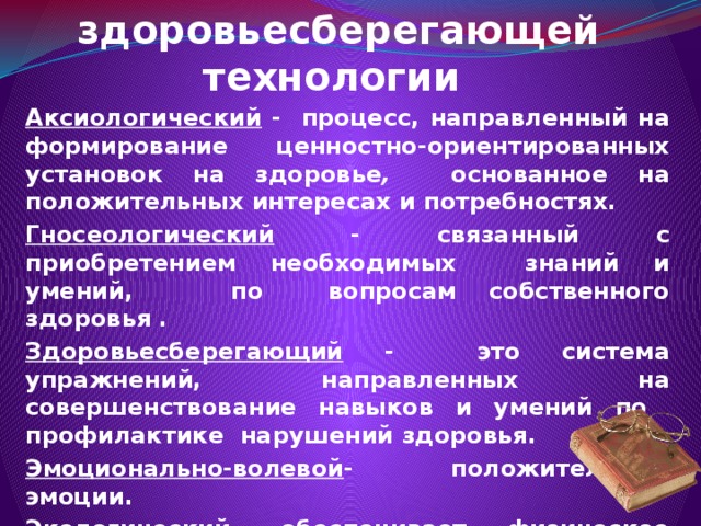 Основные компоненты здоровьесберегающей технологии Аксиологический - процесс, направленный на формирование ценностно-ориентированных установок на здоровье ,  основанное на положительных интересах и потребностях. Гносеологический - связанный с приобретением необходимых знаний и умений, по вопросам собственного здоровья . Здоровьесберегающий - это система упражнений, направленных на совершенствование навыков и умений по профилактике нарушений здоровья. Эмоционально-волевой - положительные эмоции. Экологический - обеспечивает физическое здоровье и духовное развитие. Физкультурно-оздоровительный -  предупреждение гиподинамии. 