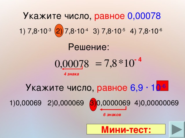  Укажите число, равное  0,00078 1) 7,8∙10 -3  2) 7,8∙10 -4  3) 7,8∙10 -5  4) 7,8∙10 -6 Решение: - 4 4 знака  Укажите число, равное  6,9 ∙ 10 -6 1)0,00069 2)0,000069 3)0,0000069 4)0,00000069 6 знаков Мини-тест: 