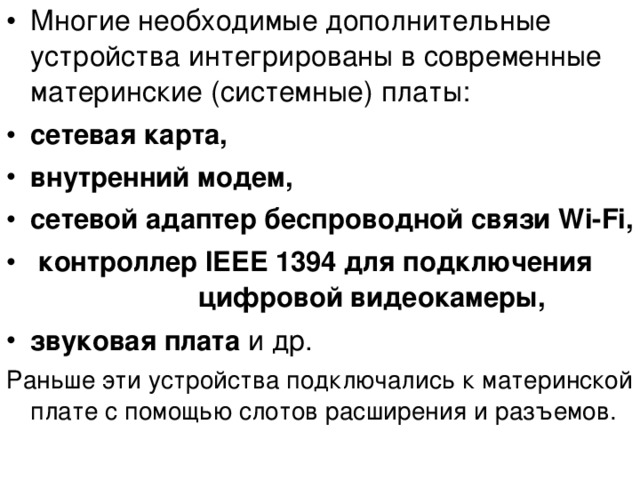 Многие необходимые дополнительные устройства интегрированы в современные материнские (системные) платы: сетевая карта, внутренний модем, сетевой адаптер беспроводной связи Wi - Fi ,  контроллер IEEE 1394 для подключения     цифровой видеокамеры, звуковая плата и др. Раньше эти устройства подключались к материнской плате с помощью слотов расширения и разъемов. 