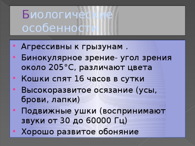 Б иологические особенности Агрессивны к грызунам . Бинокулярное зрение- угол зрения около 205°С, различают цвета Кошки спят 16 часов в сутки Высокоразвитое осязание (усы, брови, лапки) Подвижные ушки (воспринимают звуки от 30 до 60000 Гц) Хорошо развитое обоняние 