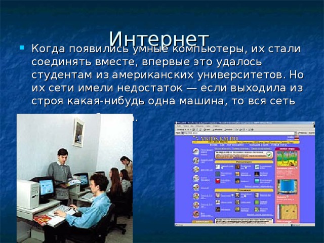 Интернет Когда появились умные компьютеры, их стали соединять вместе, впервые это удалось студентам из американских университетов. Но их сети имели недостаток — если выходила из строя какая-нибудь одна машина, то вся сеть тоже не работала.   