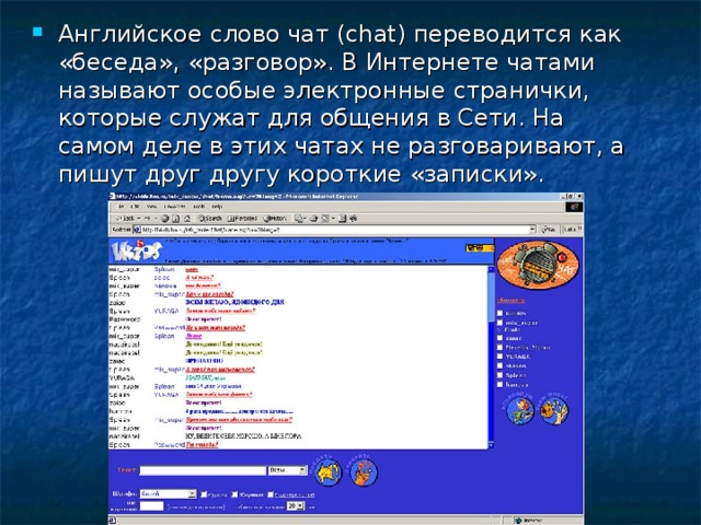 Английское слово чат (chat) переводится как «беседа», «разговор». В Интернете чатами называют особые электронные странички, которые служат для общения в Сети. На самом деле в этих чатах не разговаривают, а пишут друг другу короткие «записки».  