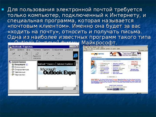 Для пользования электронной почтой требуется только компьютер, подключенный к Интернету, и специальная программа, которая называется «почтовым клиентом». Именно она будет за вас «ходить на почту», относить и получать письма. Одна из наиболее известных программ такого типа — Outlook [аутлук] фирмы Майкрософт.  