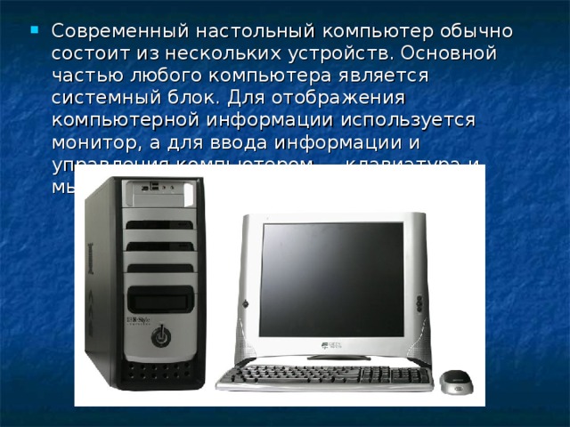 Современный настольный компьютер обычно состоит из нескольких устройств. Основной частью любого компьютера является системный блок. Для отображения компьютерной информации используется монитор, а для ввода информации и управления компьютером — клавиатура и мышь.  