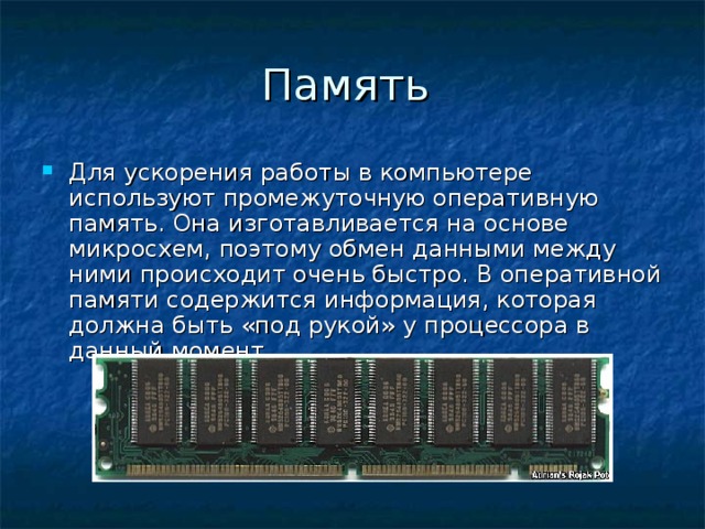 Память Для ускорения работы в компьютере используют промежуточную оперативную память. Она изготавливается на основе микросхем, поэтому обмен данными между ними происходит очень быстро. В оперативной памяти содержится информация, которая должна быть «под рукой» у процессора в данный момент.  