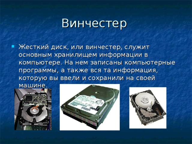 Винчестер Жесткий диск, или винчестер, служит основным хранилищем информации в компьютере. На нем записаны компьютерные программы, а также вся та информация, которую вы ввели и сохранили на своей машине.  