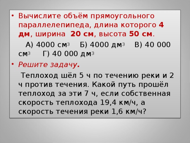 Вычислите объём прямоугольного параллелепипеда, длина которого 4 дм , ширина 20 см , высота 50 см .  А) 4000 см 3 Б) 4000 дм 3 В) 40 000 см 3 Г) 40 000 дм 3 Решите задачу .  Теплоход шёл 5 ч по течению реки и 2 ч против течения. Какой путь прошёл теплоход за эти 7 ч, если собственная скорость теплохода 19,4 км/ч, а скорость течения реки 1,6 км/ч? 