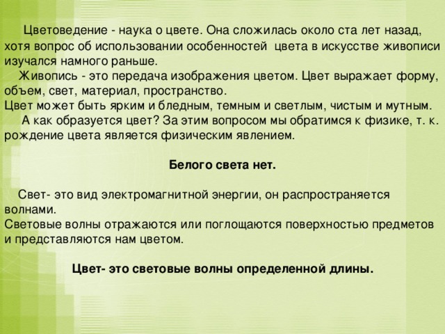  Цветоведение - наука о цвете. Она сложилась около ста лет назад, хотя вопрос об использовании особенностей цвета в искусстве живописи изучался намного раньше.  Живопись - это передача изображения цветом. Цвет выражает форму, объем, свет, материал, пространство. Цвет может быть ярким и бледным, темным и светлым, чистым и мутным.  А как образуется цвет? За этим вопросом мы обратимся к физике, т. к. рождение цвета является физическим явлением.  Белого света нет.   Свет- это вид электромагнитной энергии, он распространяется волнами. Световые волны отражаются или поглощаются поверхностью предметов и представляются нам цветом. Цвет- это световые волны определенной длины. 