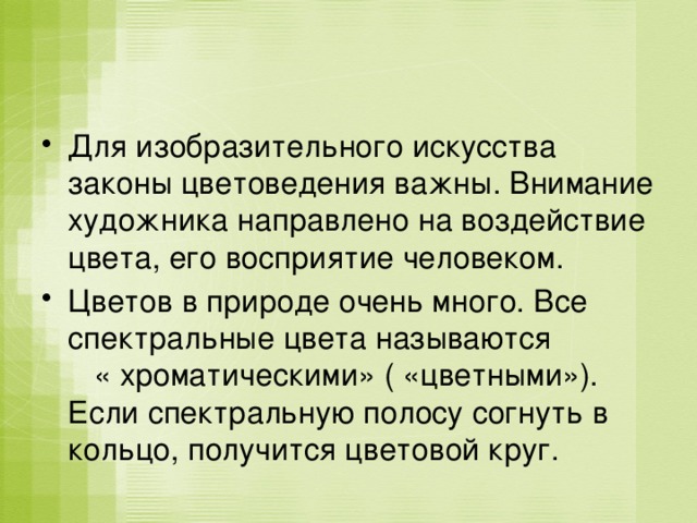 Для изобразительного искусства законы цветоведения важны. Внимание художника направлено на воздействие цвета, его восприятие человеком. Цветов в природе очень много. Все спектральные цвета называются « хроматическими» ( «цветными»). Если спектральную полосу согнуть в кольцо, получится цветовой круг. 