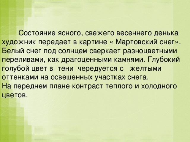  Состояние ясного, свежего весеннего денька художник передает в картине « Мартовский снег». Белый снег под солнцем сверкает разноцветными переливами, как драгоценными камнями. Глубокий голубой цвет в тени чередуется с желтыми оттенками на освещенных участках снега. На переднем плане контраст теплого и холодного цветов. 