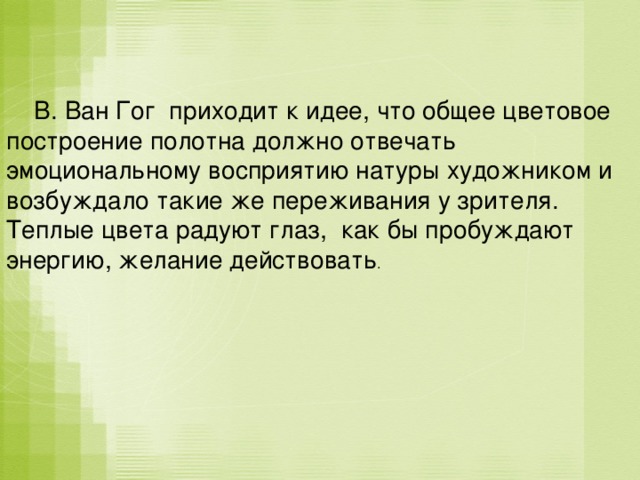  В. Ван Гог приходит к идее, что общее цветовое построение полотна должно отвечать эмоциональному восприятию натуры художником и возбуждало такие же переживания у зрителя. Теплые цвета радуют глаз, как бы пробуждают энергию, желание действовать . 