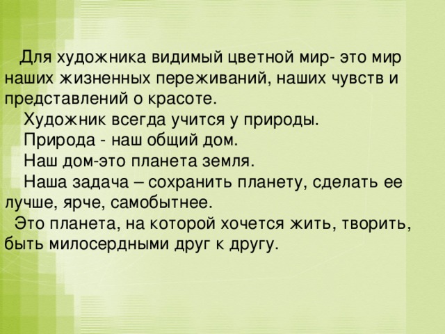  Для художника видимый цветной мир- это мир наших жизненных переживаний, наших чувств и представлений о красоте.  Художник всегда учится у природы.  Природа - наш общий дом.  Наш дом-это планета земля.  Наша задача – сохранить планету, сделать ее лучше, ярче, самобытнее.  Это планета, на которой хочется жить, творить, быть милосердными друг к другу. 