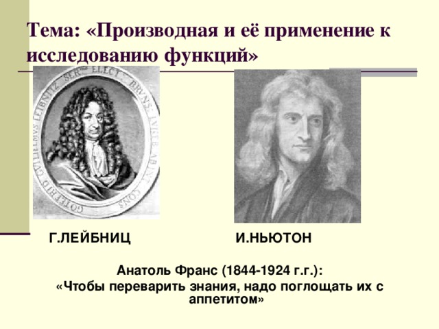 Тема: «Производная и её применение к исследованию функций»  Г.ЛЕЙБНИЦ И.НЬЮТОН  Анатоль Фран c (1844-1924 г.г.): «Чтобы переварить знания, надо поглощать их с аппетитом» 
