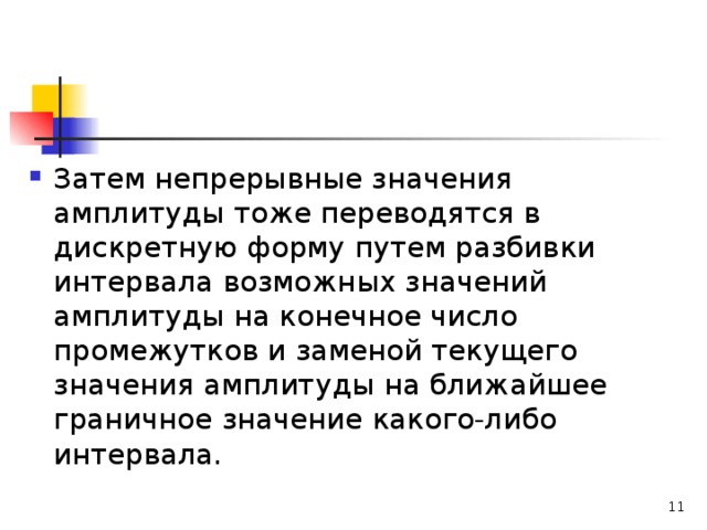 Затем непрерывные значения амплитуды тоже переводятся в дискретную форму путем разбивки интервала возможных значений амплитуды на конечное число промежутков и заменой текущего значения амплитуды на ближайшее граничное значение какого-либо интервала.   