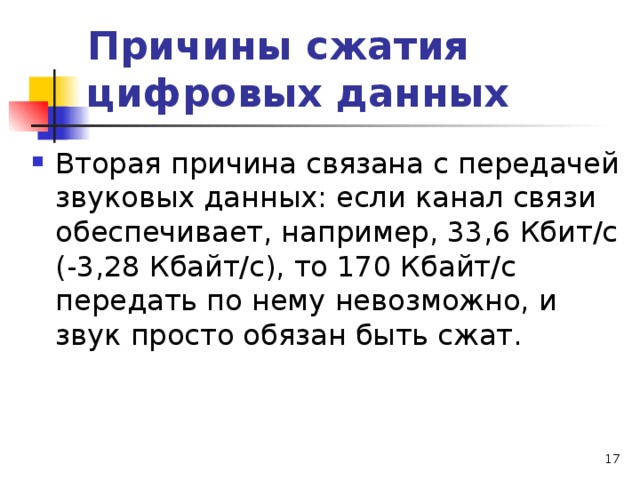 Причины сжатия цифровых данных Вторая причина связана с передачей звуковых данных: если канал связи обеспечивает, например, 33,6 Кбит/с (-3,28 Кбайт/с), то 170 Кбайт/с передать по нему невозможно, и звук просто обязан быть сжат.   