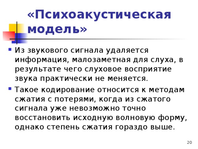 «Психоакустическая модель» Из звукового сигнала удаляется информация, малозаметная для слуха, в результате чего слуховое восприятие звука практически не меняется. Такое кодирование относится к методам сжатия с потерями, когда из сжатого сигнала уже невозможно точно восстановить исходную волновую форму, однако степень сжатия гораздо выше.   