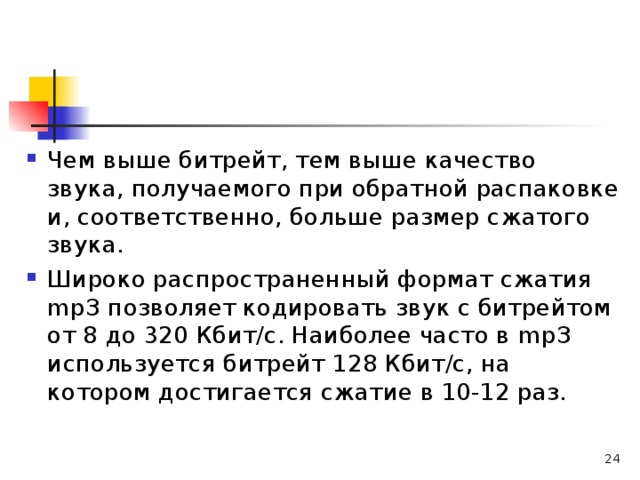 Чем выше битрейт, тем выше качество звука, получаемого при обратной распаковке и, соответственно, больше размер сжатого звука. Широко распространенный формат сжатия m рЗ позволяет кодировать звук с битрейтом от 8 до 320 Кбит/с. Наиболее часто в m рЗ используется битрейт 128 Кбит/с, на котором достигается сжатие в 10-12 раз.   