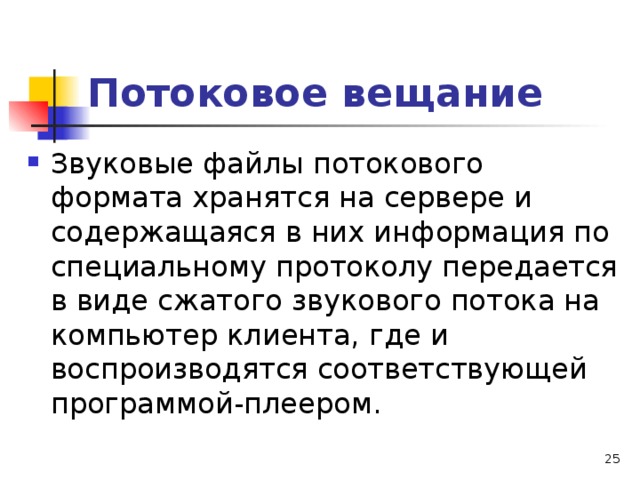 Потоковое вещание Звуковые файлы потокового формата хранятся на сервере и содержащаяся в них информация по специальному протоколу передается в виде сжатого звукового потока на компьютер клиента, где и воспроизводятся соответствующей программой-плеером.  