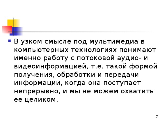 В узком смысле под мультимедиа в компьютерных технологиях понимают именно работу с потоковой аудио- и видеоинформацией, т.е. такой формой получения, обработки и передачи информации, когда она поступает непрерывно, и мы не можем охватить ее целиком.  