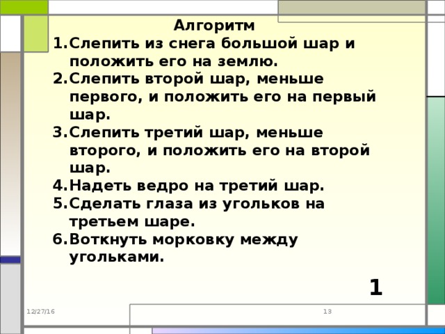 Алгоритм Слепить из снега большой шар и положить его на землю. Слепить второй шар, меньше первого, и положить его на первый шар. Слепить третий шар, меньше второго, и положить его на второй шар. Надеть ведро на третий шар. Сделать глаза из угольков на третьем шаре. Воткнуть морковку между угольками. 1 12/27/16  