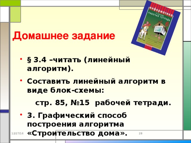 Домашнее задание  § 3.4 –читать (линейный алгоритм). Составить линейный алгоритм в виде блок-схемы:  стр. 85, №15 рабочей тетради. 3. Графический способ построения алгоритма «Строительство дома». 12/27/16 23 