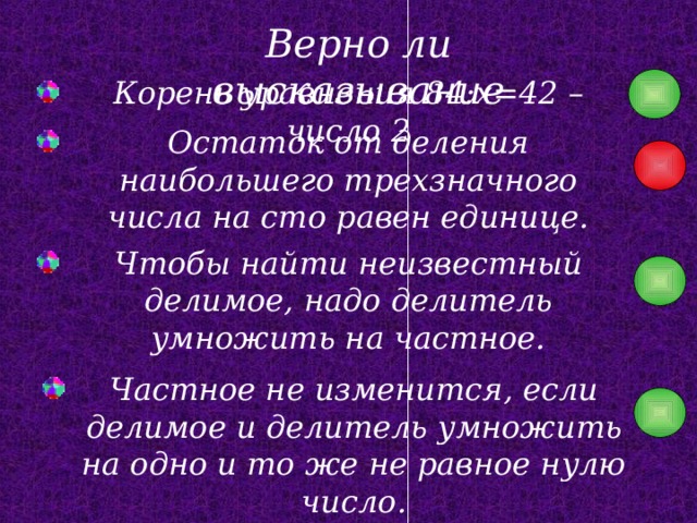 Верно ли высказывание Корень уравнения 84:x=42 – число 2 Остаток от деления наибольшего трехзначного числа на сто равен единице. Чтобы найти неизвестный делимое, надо делитель умножить на частное. Частное не изменится, если делимое и делитель умножить на одно и то же не равное нулю число. 
