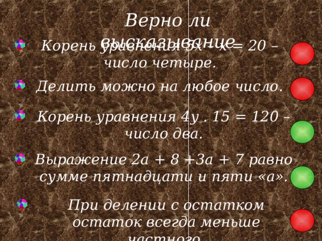 Верно ли высказывание Корень уравнения 5x – x = 20 – число четыре. Делить можно на любое число. Корень уравнения 4 y . 15 = 120 – число два. Выражение 2a + 8 +3a + 7 равно сумме пятнадцати и пяти « a » . При делении с остатком остаток всегда меньше частного. 