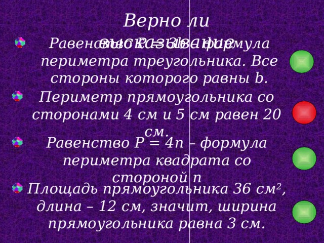 Верно ли высказывание Равенство P = 3b – формула периметра треугольника. Все стороны которого равны b. Периметр прямоугольника со сторонами 4 см и 5 см равен 20 см. Равенство P = 4n – формула периметра квадрата со стороной n Площадь прямоугольника 36 см 2 , длина – 12 см, значит, ширина прямоугольника равна 3 см. 