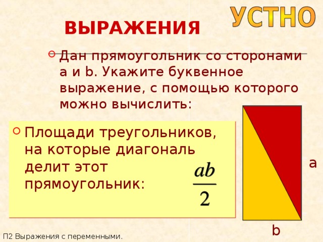 ВЫРАЖЕНИЯ Дан прямоугольник со сторонами a и b . Укажите буквенное выражение, с помощью которого можно вычислить: Площади треугольников, на которые диагональ делит этот прямоугольник: a b П2 Выражения с переменными. 