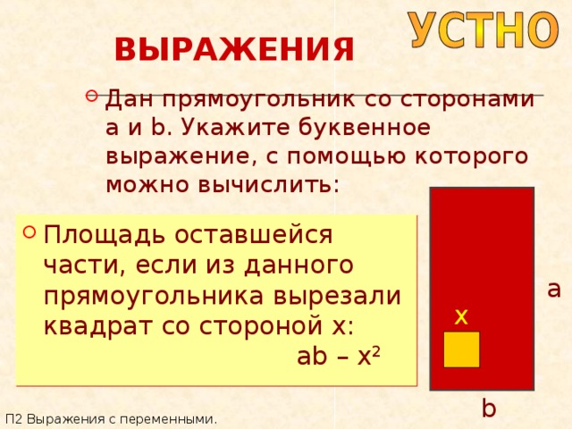 ВЫРАЖЕНИЯ Дан прямоугольник со сторонами a и b . Укажите буквенное выражение, с помощью которого можно вычислить: Площадь оставшейся части, если из данного прямоугольника вырезали квадрат со стороной x : a x ab – x 2 b П2 Выражения с переменными. 