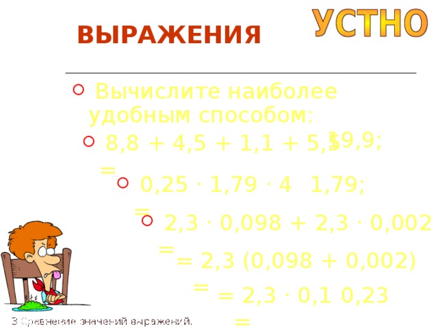 ВЫРАЖЕНИЯ  Вычислите наиболее удобным способом:  19,9 ;  8,8 + 4,5 + 1,1 + 5,5 =  1,79 ;  0,25 · 1,79 · 4 =  2,3 · 0,098 + 2,3 · 0,002 = = 2,3 (0,098 + 0,002) = = 2,3 · 0,1 = 0,23 П4 Свойства действий над числами. П3 Сравнение значений выражений. 