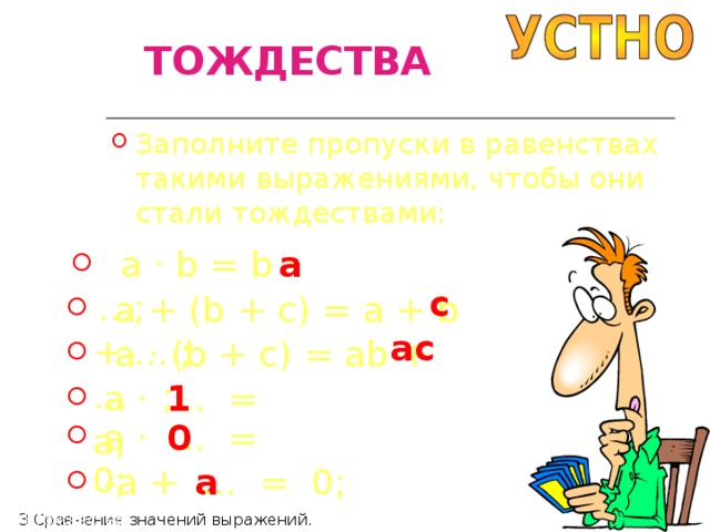 ТОЖДЕСТВА Заполните пропуски в равенствах такими выражениями, чтобы они стали тождествами:  a · b = b · …; a c  a + (b + c) = a + b + … ; ac  a · (b + c) = ab + … ; 1  a · … = a;  a · … = 0; 0 a  -a + … = 0; П4 Тождества П3 Сравнение значений выражений. 