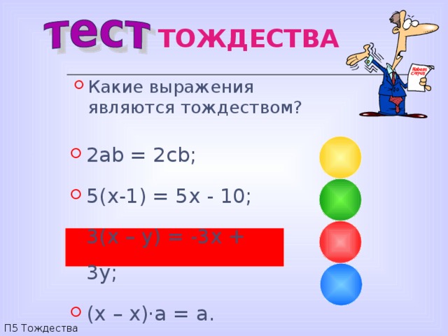 ТОЖДЕСТВА Какие выражения являются тождеством? 2 ab = 2cb; 5(x-1) = 5x - 10; 3(x – y) = -3x + 3y; (x – x)·a = a. П5 Тождества 