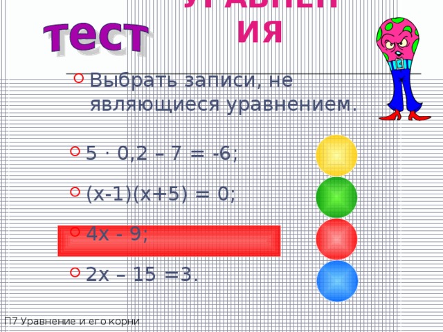 УРАВНЕНИЯ Выбрать записи, не являющиеся уравнением. 5 · 0,2 – 7 = -6 ; (x-1)(x+5) = 0; 4x - 9; 2x – 15 =3. П7 Уравнение и его корни 