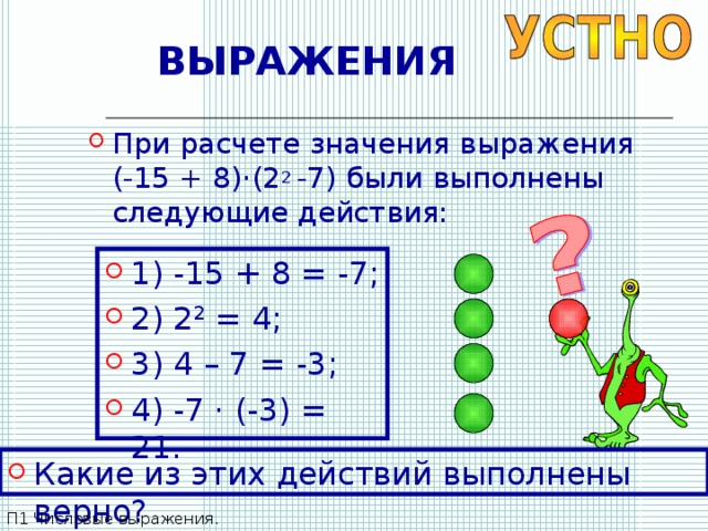ВЫРАЖЕНИЯ При расчете значения выражения (-15 + 8) · (2 2 -7) были выполнены следующие действия: 1) -15 + 8 = -7; 2) 2 2 = 4; 3) 4 – 7 = -3; 4) -7 · (-3) = 21. Какие из этих действий выполнены верно? П1 Числовые выражения. 