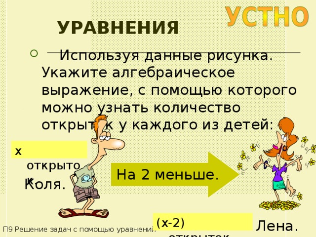 УРАВНЕНИЯ  Используя данные рисунка. Укажите алгебраическое выражение, с помощью которого можно узнать количество открыток у каждого из детей: x открыток . На 2 меньше . Коля . (x -2 ) открыток . Лена . П9 Решение задач с помощью уравнений 