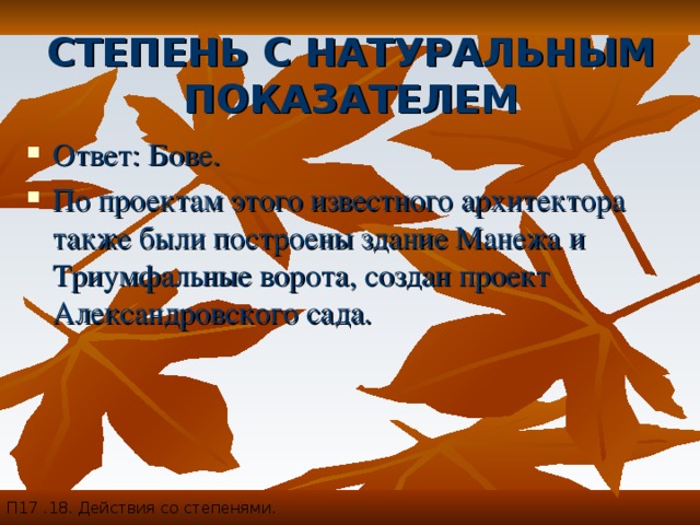 СТЕПЕНЬ С НАТУРАЛЬНЫМ ПОКАЗАТЕЛЕМ П17 .18. Действия со степенями. Ответ: Бове. По проектам этого известного архитектора также были построены здание Манежа и Триумфальные ворота, создан проект Александровского сада. 