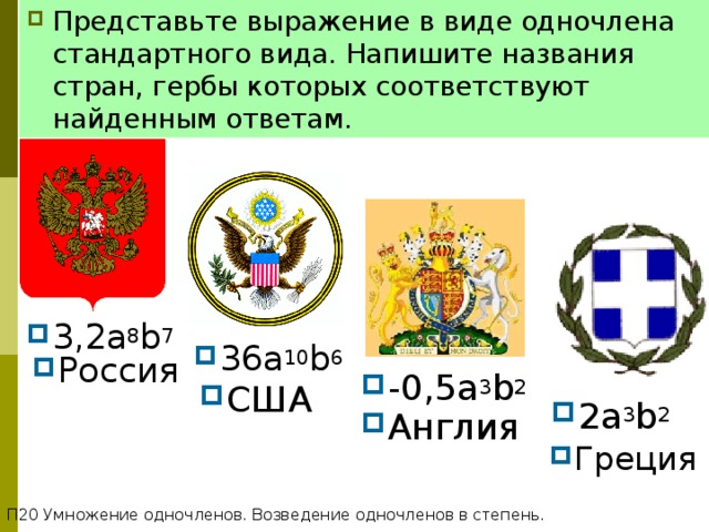 Представьте выражение в виде одночлена стандартного вида. Напишите названия стран, гербы которых соответствуют найденным ответам. СТЕПЕНЬ С НАТУРАЛЬНЫМ ПОКАЗАТЕЛЕМ 3 ,2a 8 b 7 3 6a 10 b 6 Россия -0,5a 3 b 2 C ША 2a 3 b 2 Англия Греция П20 Умножение одночленов. Возведение одночленов в степень. 