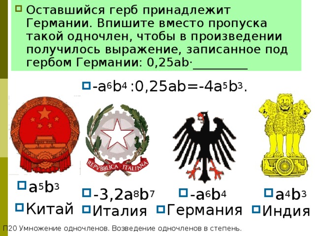 Оставшийся герб принадлежит Германии. Впишите вместо пропуска такой одночлен, чтобы в произведении получилось выражение, записанное под гербом Германии: 0 ,25ab·_________ СТЕПЕНЬ С НАТУРАЛЬНЫМ ПОКАЗАТЕЛЕМ -a 6 b 4 :0,25ab=-4a 5 b 3 . a 5 b 3 -a 6 b 4 - 3 ,2a 8 b 7 a 4 b 3 Китай Германия Италия Индия П20 Умножение одночленов. Возведение одночленов в степень. 