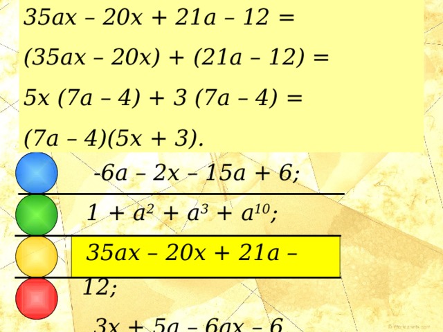 35ax – 20x + 21a – 12 = (35ax – 20x) + (21a – 12) = 5x (7a – 4) + 3 (7a – 4) = (7a – 4)(5x + 3). МНОГОЧЛЕНЫ  Из следующих многочленов только один можно разложить на множители. Какой?  - 6a – 2x – 15a + 6;  1 + a 2 + a 3 + a 10 ;  35ax – 20x + 21a – 12;  3x + 5a – 6ax – 6. 